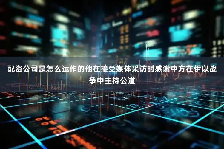 配资公司是怎么运作的他在接受媒体采访时感谢中方在伊以战争中主持公道
