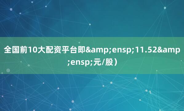 全国前10大配资平台即&ensp;11.52&ensp;元/股）